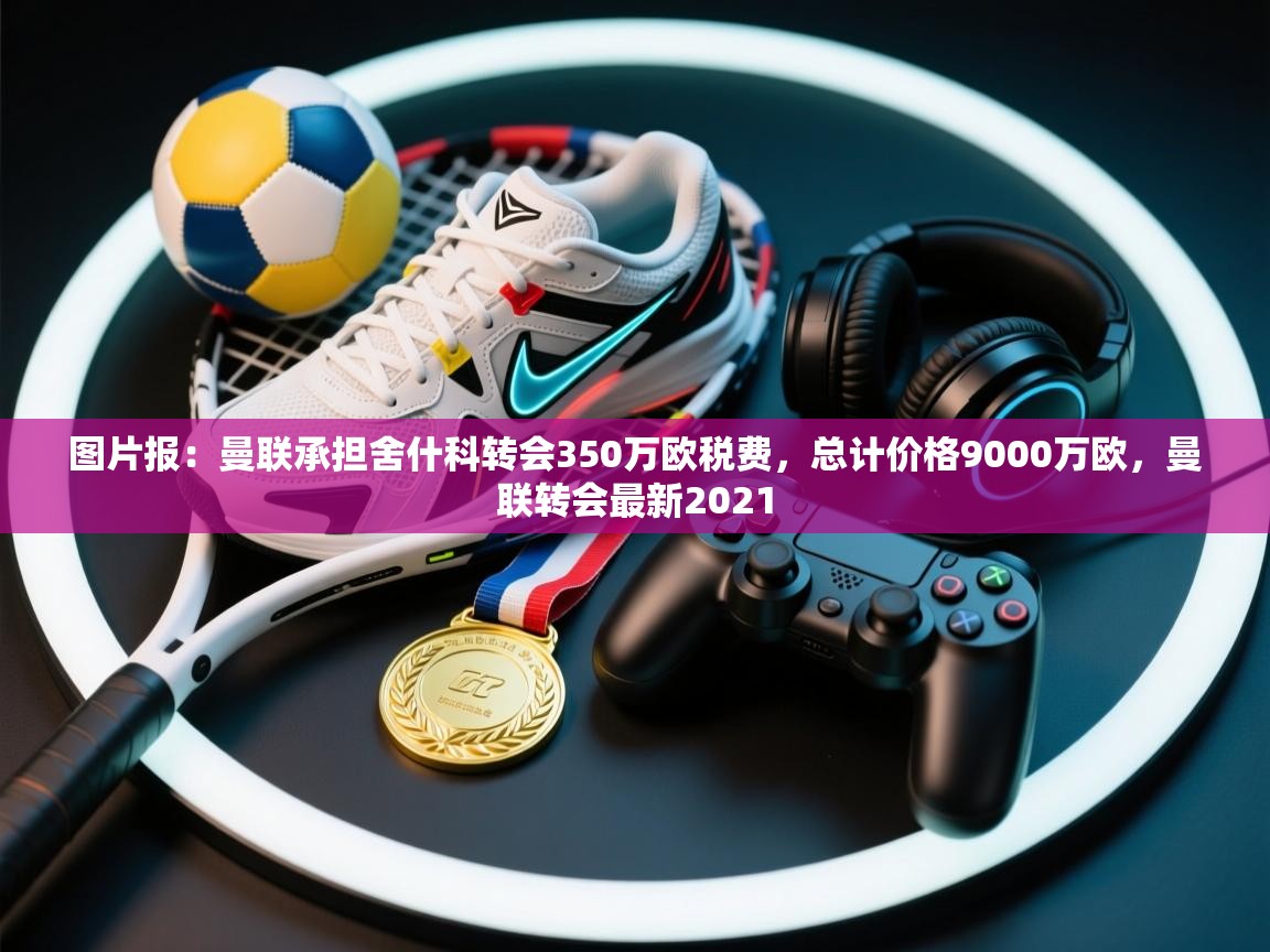 图片报：曼联承担舍什科转会350万欧税费，总计价格9000万欧，曼联转会最新2021