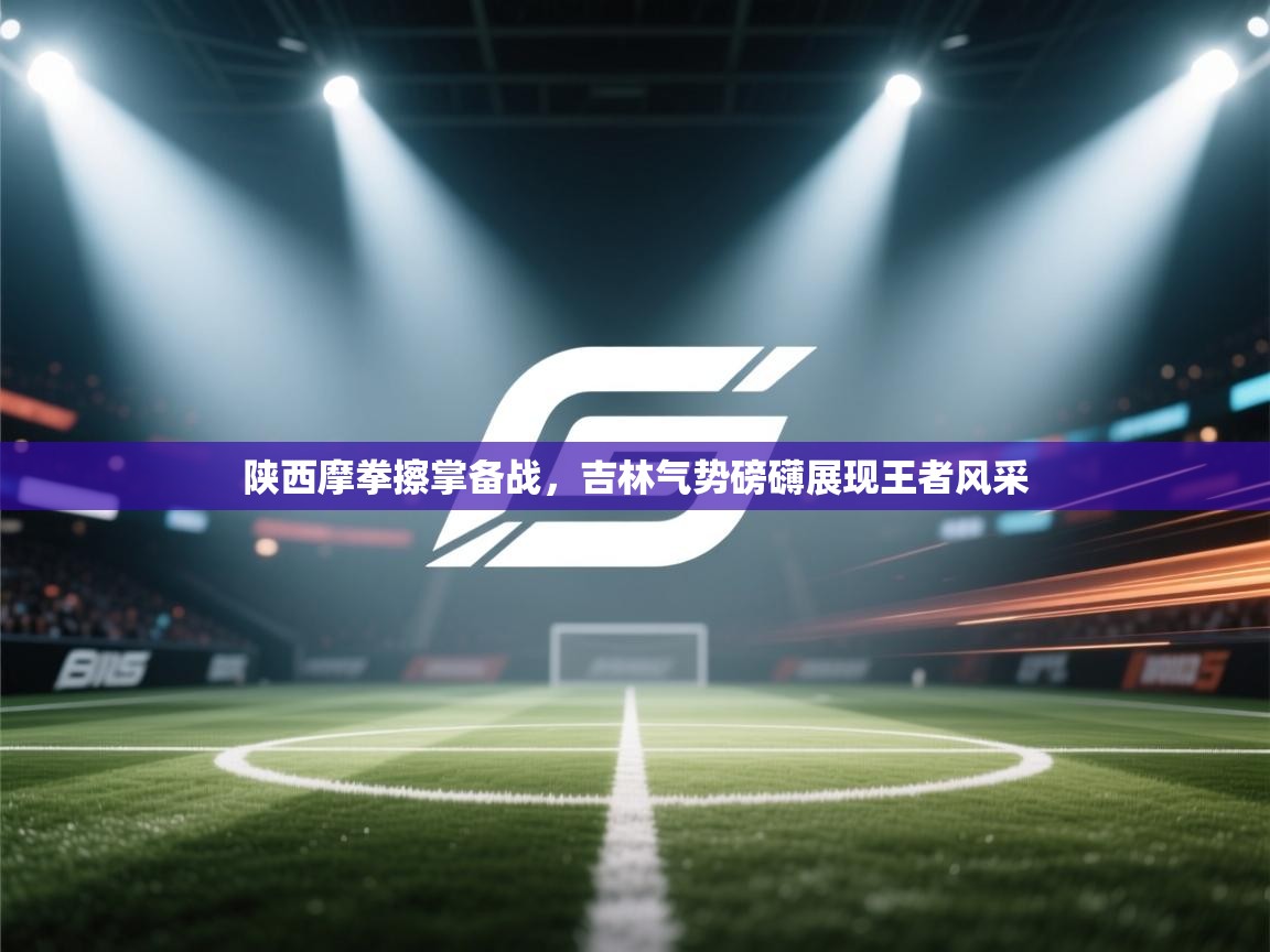 陕西摩拳擦掌备战，吉林气势磅礴展现王者风采